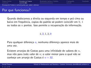 Corpos ﬁnitos           Arranjos de Costas              Quadrados latinos e Sudoku          Criptograﬁa            Conclus˜o
                                                                                                                          a

Arranjos de Costas e comunica¸˜es por radar e sˆnicas
                             co                o


Por que funcionou?

       Quando deslocamos a direita ou esquerda em tempo e pr´ cima ou
                                                               a
       baixo em frequˆncia, copias do padr˜o s´ podem coincidir em 0, 1
                     e                    a o
       ou todos os n pontos. Isso permite a recupera¸˜o da informa¸˜o.
                                                    ca            ca


                                                        4, 2, 1, 3, 0


       Para qualquer diferen¸a a, nenhuma diferen¸a aparece mais de
                            c                    c
       uma vez.
       Existem arranjos de Costas para uma inﬁnidade de valores de n,
       mas n˜o para todo valor de n; o valor menor para o qual n˜o se
             a                                                  a
       conhe¸e um arranjo de Costas ´ n = 32.
             c                       e

Daniel Panario                               School of Mathematics and Statistics Carleton University daniel@math.carleton.ca
1+1=0
 