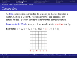 Corpos ﬁnitos           Arranjos de Costas              Quadrados latinos e Sudoku          Criptograﬁa            Conclus˜o
                                                                                                                          a

Arranjos de Costas e comunica¸˜es por radar e sˆnicas
                             co                o


Constru¸oes
       c˜
       As trˆs constru¸˜es conhecidas de arranjos de Costas (devidas a
            e         co
       Welch, Lempel e Golomb, respectivamente) s˜o baseadas em
                                                    a
       corpos ﬁnitos. Existem tamb´m experimentos computacionais.
                                   e
       Constru¸˜o de Welch: n = p − 1, α um elemento primitivo em Fp .
              ca

       Exemplo: p = 7, n = 6, α = 3, f (j) = αj , 1 ≤ j ≤ 6:
                                                                           ·
                                                        ·
                                                  ·
                                                                 ·
                                                       ·
                                                   ·
                                               3 2 6 4 5 1
Daniel Panario                               School of Mathematics and Statistics Carleton University daniel@math.carleton.ca
1+1=0
 