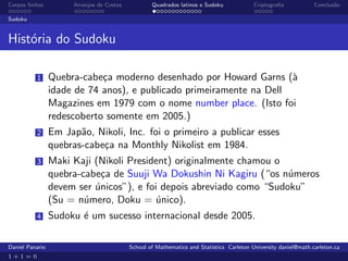 Corpos ﬁnitos         Arranjos de Costas           Quadrados latinos e Sudoku             Criptograﬁa            Conclus˜o
                                                                                                                        a

Sudoku


Hist´ria do Sudoku
    o

          1      Quebra-cabe¸a moderno desenhado por Howard Garns (`
                             c                                        a
                 idade de 74 anos), e publicado primeiramente na Dell
                 Magazines em 1979 com o nome number place. (Isto foi
                 redescoberto somente em 2005.)
          2      Em Jap˜o, Nikoli, Inc. foi o primeiro a publicar esses
                        a
                 quebras-cabe¸a na Monthly Nikolist em 1984.
                             c
          3      Maki Kaji (Nikoli President) originalmente chamou o
                 quebra-cabe¸a de Suuji Wa Dokushin Ni Kagiru (“os n´meros
                             c                                        u
                 devem ser unicos”), e foi depois abreviado como “Sudoku”
                           ´
                 (Su = n´mero, Doku = unico).
                         u                ´
          4      Sudoku ´ um sucesso internacional desde 2005.
                        e

Daniel Panario                             School of Mathematics and Statistics Carleton University daniel@math.carleton.ca
1+1=0
 