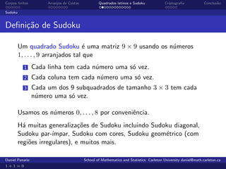 Corpos ﬁnitos         Arranjos de Costas           Quadrados latinos e Sudoku             Criptograﬁa            Conclus˜o
                                                                                                                        a

Sudoku


Deﬁni¸˜o de Sudoku
     ca

         Um quadrado Sudoku ´ uma matriz 9 × 9 usando os n´meros
                                     e                    u
         1, . . . , 9 arranjados tal que
           1     Cada linha tem cada n´mero uma s´ vez.
                                      u          o
           2     Cada coluna tem cada n´mero uma s´ vez.
                                       u          o
           3     Cada um dos 9 subquadrados de tamanho 3 × 3 tem cada
                 n´mero uma s´ vez.
                  u          o

         Usamos os n´meros 0, . . . , 8 por conveniˆncia.
                    u                              e
         H´ muitas generaliza¸˜es de Sudoku incluindo Sudoku diagonal,
           a                    co
         Sudoku par-´ ımpar, Sudoku com cores, Sudoku geom´trico (com
                                                          e
         regi˜es irregulares), e muitos mais.
             o

Daniel Panario                             School of Mathematics and Statistics Carleton University daniel@math.carleton.ca
1+1=0
 