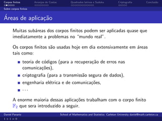 Corpos ﬁnitos          Arranjos de Costas           Quadrados latinos e Sudoku             Criptograﬁa            Conclus˜o
                                                                                                                         a

Sobre corpos ﬁnitos


´
Areas de aplica¸˜o
               ca
       Muitas sub´reas dos corpos ﬁnitos podem ser aplicadas quase que
                 a
       imediatamente a problemas no “mundo real”.

       Os corpos ﬁnitos s˜o usadas hoje em dia extensivamente em ´reas
                         a                                       a
       tais como:
                 teoria de c´digos (para a recupera¸˜o de erros nas
                            o                      ca
                 comunica¸˜es),
                           co
                 criptograﬁa (para a transmiss˜o segura de dados),
                                              a
                 engenharia el´trica e de comunica¸˜es,
                              e                   co
                 ···

       A enorme maioria dessas aplica¸˜es trabalham com o corpo ﬁnito
                                      co
       F2 que sera introduzido a seguir.
Daniel Panario                              School of Mathematics and Statistics Carleton University daniel@math.carleton.ca
1+1=0
 