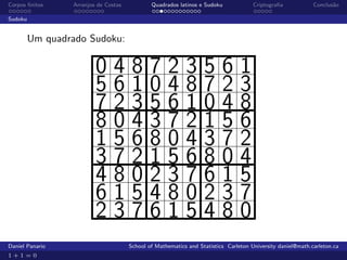 Corpos ﬁnitos    Arranjos de Costas           Quadrados latinos e Sudoku             Criptograﬁa            Conclus˜o
                                                                                                                   a

Sudoku


         Um quadrado Sudoku:

                         048723561
                         561048723
                         723561048
                         804372156
                         156804372
                         372156804
                         480237615
                         615480237
                         237615480
Daniel Panario                        School of Mathematics and Statistics Carleton University daniel@math.carleton.ca
1+1=0
 