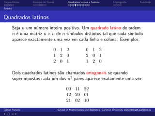 Corpos ﬁnitos      Arranjos de Costas           Quadrados latinos e Sudoku             Criptograﬁa            Conclus˜o
                                                                                                                     a

Sudoku


Quadrados latinos
         Seja n um n´mero inteiro positivo. Um quadrado latino de ordem
                     u
         n ´ uma matriz n × n de n s´
           e                        ımbolos distintos tal que cada s´
                                                                    ımbolo
         aparece exactamente uma vez em cada linha e coluna. Exemplos:

                                    0 1 2                       0 1 2
                                    1 2 0                       2 0 1
                                    2 0 1                       1 2 0

         Dois quadrados latinos s˜o chamados ortogonais se quando
                                 a
         superimpostos cada um dos n2 pares aparece exatamente uma vez:

                                               00 11 22
                                               12 20 01
                                               21 02 10
Daniel Panario                          School of Mathematics and Statistics Carleton University daniel@math.carleton.ca
1+1=0
 