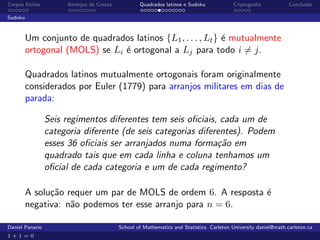 Corpos ﬁnitos         Arranjos de Costas           Quadrados latinos e Sudoku             Criptograﬁa            Conclus˜o
                                                                                                                        a

Sudoku



         Um conjunto de quadrados latinos {L1 , . . . , Lt } ´ mutualmente
                                                             e
         ortogonal (MOLS) se Li ´ ortogonal a Lj para todo i = j.
                                e

         Quadrados latinos mutualmente ortogonais foram originalmente
         considerados por Euler (1779) para arranjos militares em dias de
         parada:

                 Seis regimentos diferentes tem seis oﬁciais, cada um de
                 categoria diferente (de seis categorias diferentes). Podem
                 esses 36 oﬁciais ser arranjados numa forma¸˜o em
                                                              ca
                 quadrado tais que em cada linha e coluna tenhamos um
                 oﬁcial de cada categoria e um de cada regimento?

         A solu¸˜o requer um par de MOLS de ordem 6. A resposta ´
               ca                                               e
         negativa: n˜o podemos ter esse arranjo para n = 6.
                    a

Daniel Panario                             School of Mathematics and Statistics Carleton University daniel@math.carleton.ca
1+1=0
 