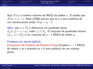 Corpos ﬁnitos      Arranjos de Costas           Quadrados latinos e Sudoku             Criptograﬁa            Conclus˜o
                                                                                                                     a

Sudoku




                       u       a                           ´
         Seja N (n) o n´mero m´ximo de MOLS de ordem n. E sabido que
         N (n) ≤ n − 1. Bose (1938) provou que se q ´ uma potˆncia de
                                                    e        e
         um n´mero primo ent˜o N (q) = q − 1.
              u              a

         Id´ia: seja α ∈ F∗ e deﬁnamos um quadrado latino
           e               q
         Lα (i, j) = i + αj, onde i, j ∈ Fq . O conjunto de quadrados latinos
         {Lα : α ∈ F∗ } ´ um conjunto de q − 1 MOLS de ordem q.
                      q e


         Problema em aberto (dif´ıcil):
         (Conjectura de Potˆncia do N´mero Primo) Existem n − 1 MOLS
                           e            u
         de ordem n se e somente se n ´ uma potˆncia de um n´mero
                                         e     e            u
         primo.



Daniel Panario                          School of Mathematics and Statistics Carleton University daniel@math.carleton.ca
1+1=0
 