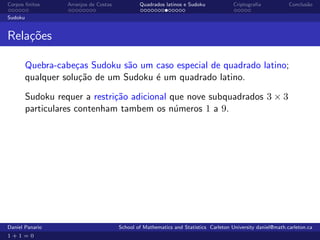 Corpos ﬁnitos      Arranjos de Costas           Quadrados latinos e Sudoku             Criptograﬁa            Conclus˜o
                                                                                                                     a

Sudoku


Rela¸oes
    c˜

         Quebra-cabe¸as Sudoku s˜o um caso especial de quadrado latino;
                     c           a
         qualquer solu¸˜o de um Sudoku ´ um quadrado latino.
                      ca               e

         Sudoku requer a restri¸˜o adicional que nove subquadrados 3 × 3
                               ca
         particulares contenham tambem os n´meros 1 a 9.
                                              u




Daniel Panario                          School of Mathematics and Statistics Carleton University daniel@math.carleton.ca
1+1=0
 