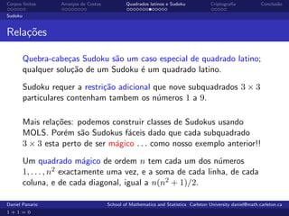 Corpos ﬁnitos      Arranjos de Costas           Quadrados latinos e Sudoku             Criptograﬁa            Conclus˜o
                                                                                                                     a

Sudoku


Rela¸oes
    c˜

         Quebra-cabe¸as Sudoku s˜o um caso especial de quadrado latino;
                     c           a
         qualquer solu¸˜o de um Sudoku ´ um quadrado latino.
                      ca               e

         Sudoku requer a restri¸˜o adicional que nove subquadrados 3 × 3
                               ca
         particulares contenham tambem os n´meros 1 a 9.
                                              u

         Mais rela¸˜es: podemos construir classes de Sudokus usando
                  co
         MOLS. Por´m s˜o Sudokus f´ceis dado que cada subquadrado
                    e    a            a
         3 × 3 esta perto de ser m´gico . . . como nosso exemplo anterior!!
                                  a

         Um quadrado m´gico de ordem n tem cada um dos n´meros
                             a                                  u
         1, . . . , n2 exactamente uma vez, e a soma de cada linha, de cada
         coluna, e de cada diagonal, igual a n(n2 + 1)/2.

Daniel Panario                          School of Mathematics and Statistics Carleton University daniel@math.carleton.ca
1+1=0
 