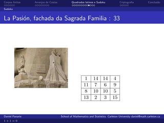 Corpos ﬁnitos    Arranjos de Costas           Quadrados latinos e Sudoku             Criptograﬁa            Conclus˜o
                                                                                                                   a

Sudoku


La Pasi´n, fachada da Sagrada Familia : 33
       o




                                                         1 14 14 4
                                                        11 7 6 9
                                                         8 10 10 5
                                                        13 2 3 15


Daniel Panario                        School of Mathematics and Statistics Carleton University daniel@math.carleton.ca
1+1=0
 