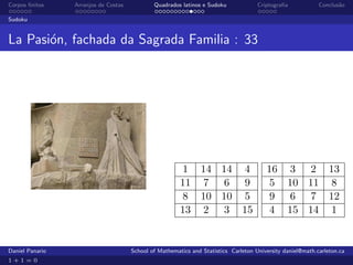 Corpos ﬁnitos    Arranjos de Costas           Quadrados latinos e Sudoku             Criptograﬁa            Conclus˜o
                                                                                                                   a

Sudoku


La Pasi´n, fachada da Sagrada Familia : 33
       o




                                                         1 14 14 4                      16 3 2 13
                                                        11 7 6 9                         5 10 11 8
                                                         8 10 10 5                       9 6 7 12
                                                        13 2 3 15                        4 15 14 1


Daniel Panario                        School of Mathematics and Statistics Carleton University daniel@math.carleton.ca
1+1=0
 