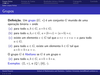 Corpos ﬁnitos         Arranjos de Costas           Quadrados latinos e Sudoku             Criptograﬁa            Conclus˜o
                                                                                                                        a

Sobre corpos ﬁnitos


Grupos

       Deﬁni¸˜o. Um grupo (G, ∗) ´ um conjunto G munido de uma
             ca                  e
       opera¸˜o bin´ria ∗ onde
            ca     a
        (a) para todo a, b ∈ G, a ∗ b ∈ G;
        (b) para todo a, b, c ∈ G, a ∗ (b ∗ c) = (a ∗ b) ∗ c;
        (c) existe um elemento e ∈ G tal que a ∗ e = e ∗ a = a para todo
            a ∈ G;
        (d) para todo a ∈ G, existe um elemento b ∈ G tal que
            a ∗ b = b ∗ a = e.
       O grupo G ´ Abeliano se G ´ um grupo e
                 e               e
        (e) para todo a, b ∈ G, a ∗ b = b ∗ a.
       Exemplos: (Z, +), e (Q  {0}, ·).

Daniel Panario                             School of Mathematics and Statistics Carleton University daniel@math.carleton.ca
1+1=0
 
