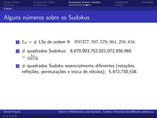 Corpos ﬁnitos         Arranjos de Costas           Quadrados latinos e Sudoku             Criptograﬁa            Conclus˜o
                                                                                                                        a

Sudoku


Alguns n´meros sobre os Sudokus
        u


          1      L9 = # LSs de ordem 9: 9!8!377, 597, 570, 964, 258, 816
          2      # quadrados Sudokus: 6,670,903,752,021,072,936,960
                     L9
                 = 828186
          3      # quadrados Sudoku essencialmente diferentes (rota¸˜es,
                                                                    co
                 reﬂe¸˜es, permuta¸˜es e troca de rˆtulos); 5,472,730,538.
                     co           co               o




Daniel Panario                             School of Mathematics and Statistics Carleton University daniel@math.carleton.ca
1+1=0
 