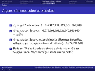 Corpos ﬁnitos         Arranjos de Costas           Quadrados latinos e Sudoku             Criptograﬁa            Conclus˜o
                                                                                                                        a

Sudoku


Alguns n´meros sobre os Sudokus
        u


          1      L9 = # LSs de ordem 9: 9!8!377, 597, 570, 964, 258, 816
          2      # quadrados Sudokus: 6,670,903,752,021,072,936,960
                     L9
                 = 828186
          3      # quadrados Sudoku essencialmente diferentes (rota¸˜es,
                                                                    co
                 reﬂe¸˜es, permuta¸˜es e troca de rˆtulos); 5,472,730,538.
                     co           co               o
          4      Pode ter 77 das 81 c´lulas cheias e ainda assim n˜o ter
                                     e                            a
                 solu¸˜o unica. Vocˆ consegue achar um exemplo?
                     ca ´          e




Daniel Panario                             School of Mathematics and Statistics Carleton University daniel@math.carleton.ca
1+1=0
 