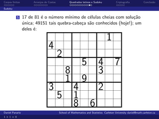 Corpos ﬁnitos         Arranjos de Costas           Quadrados latinos e Sudoku             Criptograﬁa            Conclus˜o
                                                                                                                        a

Sudoku


          5      17 de 81 ´ o n´mero m´
                          e    u        ınimo de c´lulas cheias com solu¸˜o
                                                  e                     ca
                 unica; 49151 tais quebra-cabe¸a s˜o conhecidos (hoje!); um
                 ´                            c a
                 deles ´:
                       e

                                                                                  1
                                  4
                                           2
                                                             5             4             7
                                                8                          3
                                                1            9
                                  3                   4                    2
                                           5          1
                                                      8             6
Daniel Panario                             School of Mathematics and Statistics Carleton University daniel@math.carleton.ca
1+1=0
 