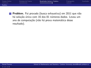 Corpos ﬁnitos         Arranjos de Costas           Quadrados latinos e Sudoku             Criptograﬁa            Conclus˜o
                                                                                                                        a

Sudoku




          6      Problem. Foi provado (busca exhaustiva) em 2011 que n˜o
                                                                      a
                 h´ solu¸˜o unica com 16 dos 81 n´meros dados. Levou um
                  a     ca ´                     u
                 ano de computa¸˜o (n˜o h´ prova matem´tica desse
                                 ca   a a               a
                 resultado).




Daniel Panario                             School of Mathematics and Statistics Carleton University daniel@math.carleton.ca
1+1=0
 
