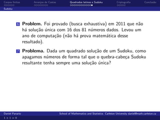 Corpos ﬁnitos         Arranjos de Costas           Quadrados latinos e Sudoku             Criptograﬁa            Conclus˜o
                                                                                                                        a

Sudoku




          6      Problem. Foi provado (busca exhaustiva) em 2011 que n˜o
                                                                      a
                 h´ solu¸˜o unica com 16 dos 81 n´meros dados. Levou um
                  a     ca ´                     u
                 ano de computa¸˜o (n˜o h´ prova matem´tica desse
                                 ca   a a               a
                 resultado).
          7      Problema. Dada um quadrado solu¸˜o de um Sudoku, como
                                                   ca
                 apagamos n´meros de forma tal que o quebra-cabe¸a Sudoku
                             u                                  c
                 resultante tenha sempre uma solu¸˜o unica?
                                                 ca ´




Daniel Panario                             School of Mathematics and Statistics Carleton University daniel@math.carleton.ca
1+1=0
 