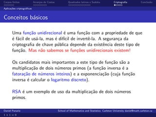 Corpos ﬁnitos              Arranjos de Costas           Quadrados latinos e Sudoku             Criptograﬁa            Conclus˜o
                                                                                                                             a

Aplica¸˜es criptogr´ﬁcas
      co           a


Conceitos b´sicos
           a

       Uma fun¸˜o unidirecional ´ uma fun¸˜o com a propriedade de que
                 ca                e       ca
       ´ f´cil de us´-la, mas ´ dif´ de invertˆ-la. A seguran¸a da
       e a          a         e ıcil          e              c
       criptograﬁa de chave p´blica depende da existˆncia deste tipo de
                               u                      e
       fun¸˜o. Mas n˜o sabemos se fun¸˜es unidirecionais existem!
           ca          a                co

       Os candidatos mais importantes a este tipo de fun¸˜o s˜o a
                                                        ca a
       multiplica¸˜o de dois n´meros primos (a fun¸˜o inversa ´ a
                 ca            u                  ca          e
       fatora¸˜o de n´meros inteiros) e a exponencia¸˜o (cuja fun¸˜o
             ca       u                             ca            ca
       inversa ´ calcular o logaritmo discreto).
               e

       RSA ´ um exemplo de uso da multiplica¸˜o de dois n´meros
            e                               ca           u
       primos.

Daniel Panario                                  School of Mathematics and Statistics Carleton University daniel@math.carleton.ca
1+1=0
 