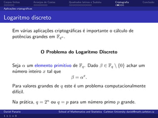 Corpos ﬁnitos              Arranjos de Costas           Quadrados latinos e Sudoku             Criptograﬁa            Conclus˜o
                                                                                                                             a

Aplica¸˜es criptogr´ﬁcas
      co           a


Logaritmo discreto

       Em v´rias aplica¸˜es criptogr´ﬁcas ´ importante o c´lculo de
            a          co           a     e               a
       potˆncias grandes em Fqn .
          e


                                 O Problema do Logaritmo Discreto

       Seja α um elemento primitivo de Fq . Dado β ∈ Fq  {0} achar um
       n´mero inteiro x tal que
        u
                                   β = αx .
       Para valores grandes de q este ´ um problema computacionalmente
                                      e
       dif´
          ıcil.

       Na pr´tica, q = 2n ou q = p para um n´mero primo p grande.
            a                               u
Daniel Panario                                  School of Mathematics and Statistics Carleton University daniel@math.carleton.ca
1+1=0
 