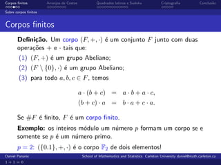 Corpos ﬁnitos         Arranjos de Costas            Quadrados latinos e Sudoku             Criptograﬁa            Conclus˜o
                                                                                                                         a

Sobre corpos ﬁnitos


Corpos ﬁnitos
       Deﬁni¸˜o. Um corpo (F, +, ·) ´ um conjunto F junto com duas
             ca                     e
       opera¸˜es + e · tais que:
            co
        (1) (F, +) ´ um grupo Abeliano;
                   e
        (2) (F  {0}, ·) ´ um grupo Abeliano;
                         e
        (3) para todo a, b, c ∈ F , temos

                                           a · (b + c) = a · b + a · c,
                                           (b + c) · a = b · a + c · a.

       Se #F ´ ﬁnito, F ´ um corpo ﬁnito.
             e          e
       Exemplo: os inteiros m´dulo um n´mero p formam um corpo se e
                             o         u
       somente se p ´ um n´mero primo.
                    e      u
       p = 2: ({0.1}, +, ·) ´ o corpo F2 de dois elementos!
                            e
Daniel Panario                              School of Mathematics and Statistics Carleton University daniel@math.carleton.ca
1+1=0
 