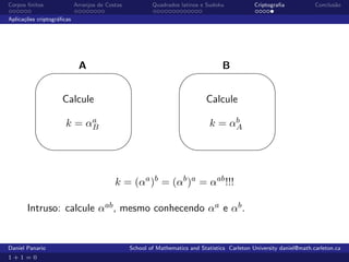 Corpos ﬁnitos              Arranjos de Costas           Quadrados latinos e Sudoku             Criptograﬁa            Conclus˜o
                                                                                                                             a

Aplica¸˜es criptogr´ﬁcas
      co           a




          '
                            A                   $ '
                                                                                   B                   $

                    Calcule                                                 Calcule
                           a
                      k = αB                                                       b
                                                                              k = αA

                                               %                                                     %


                                          k = (αa )b = (αb )a = αab !!!

       Intruso: calcule αab , mesmo conhecendo αa e αb .


Daniel Panario                                  School of Mathematics and Statistics Carleton University daniel@math.carleton.ca
1+1=0
 