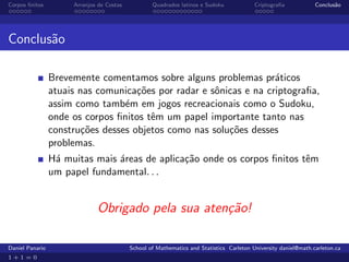 Corpos ﬁnitos         Arranjos de Costas           Quadrados latinos e Sudoku             Criptograﬁa            Conclus˜o
                                                                                                                        a




Conclus˜o
       a

                 Brevemente comentamos sobre alguns problemas pr´ticos
                                                                    a
                 atuais nas comunica¸˜es por radar e sˆnicas e na criptograﬁa,
                                     co               o
                 assim como tamb´m em jogos recreacionais como o Sudoku,
                                  e
                 onde os corpos ﬁnitos tˆm um papel importante tanto nas
                                        e
                 constru¸˜es desses objetos como nas solu¸˜es desses
                         co                              co
                 problemas.
                 H´ muitas mais ´reas de aplica¸˜o onde os corpos ﬁnitos tˆm
                  a             a              ca                         e
                 um papel fundamental. . .


                              Obrigado pela sua aten¸˜o!
                                                    ca

Daniel Panario                             School of Mathematics and Statistics Carleton University daniel@math.carleton.ca
1+1=0
 