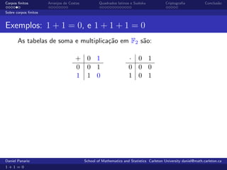 Corpos ﬁnitos         Arranjos de Costas           Quadrados latinos e Sudoku             Criptograﬁa            Conclus˜o
                                                                                                                        a

Sobre corpos ﬁnitos


Exemplos: 1 + 1 = 0, e 1 + 1 + 1 = 0
       As tabelas de soma e multiplica¸˜o em F2 s˜o:
                                      ca         a

                                     + 0 1                          · 0 1
                                     0 0 1                          0 0 0
                                     1 1 0                          1 0 1




Daniel Panario                             School of Mathematics and Statistics Carleton University daniel@math.carleton.ca
1+1=0
 