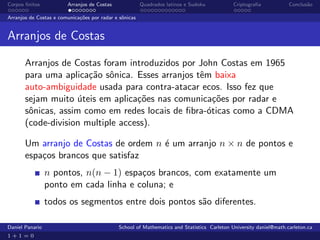 Corpos ﬁnitos           Arranjos de Costas              Quadrados latinos e Sudoku          Criptograﬁa            Conclus˜o
                                                                                                                          a

Arranjos de Costas e comunica¸˜es por radar e sˆnicas
                             co                o


Arranjos de Costas

       Arranjos de Costas foram introduzidos por John Costas em 1965
       para uma aplica¸˜o sˆnica. Esses arranjos tˆm baixa
                       ca o                       e
       auto-ambiguidade usada para contra-atacar ecos. Isso fez que
       sejam muito uteis em aplica¸˜es nas comunica¸˜es por radar e
                     ´             co                 co
       sˆnicas, assim como em redes locais de ﬁbra-´ticas como a CDMA
        o                                           o
       (code-division multiple access).

       Um arranjo de Costas de ordem n ´ um arranjo n × n de pontos e
                                       e
       espa¸os brancos que satisfaz
           c
                 n pontos, n(n − 1) espa¸os brancos, com exatamente um
                                        c
                 ponto em cada linha e coluna; e
                 todos os segmentos entre dois pontos s˜o diferentes.
                                                       a

Daniel Panario                               School of Mathematics and Statistics Carleton University daniel@math.carleton.ca
1+1=0
 