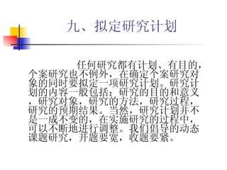 九、拟定研究计划   任何研究都有计划、有目的，个案研究也不例外，在确定个案研究对象的同时要拟定一项研究计划。研究计划的内容一般包括：研究的目的和意义，研究对象，研究的方法，研究过程，研究的预期结果。当然，研究计划并不是一成不变的，在实施研究的过程中，可以不断地进行调整。我们倡导的动态课题研究，开题要宽，收题要紧。 