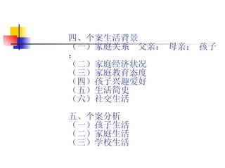四、个案生活背景 （一）家庭关系  父亲： 母亲： 孩子：  （二）家庭经济状况 （三）家庭教育态度 （四）孩子兴趣爱好 （五）生活简史 （六）社交生活 五、个案分析 （一）孩子生活 （二）家庭生活 （三）学校生活 