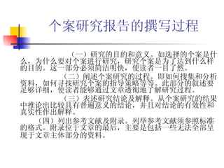 个案研究报告的撰写过程 （一）研究的目的和意义。如选择的个案是什么，为什么要对个案进行研究，研究个案是为了达到什么样的目的。这一部分必须简洁明快，使读者一目了然。 （二）阐述个案研究的过程。即如何搜集和分析资料，如何寻找研究个案的指导策略等等。此部分的叙述要足够详细，使读者能够通过文章透彻地了解研究过程。 （三）表述研究结论及解释。从个案研究的结果中推论出比较具有普遍意义的结论，并且对结论的有效性和真实性作出解释。 （四）列出参考文献及附录。列举参考文献须参照标准的格式。附录位于文章的最后，主要是包括一些无法全部呈现于文章主体部分的资料。   