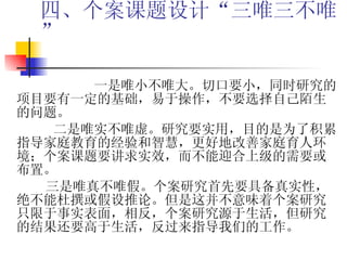 四、个案课题设计“三唯三不唯”   一是唯小不唯大。切口要小，同时研究的项目要有一定的基础，易于操作，不要选择自己陌生的问题。 二是唯实不唯虚。研究要实用，目的是为了积累指导家庭教育的经验和智慧，更好地改善家庭育人环境；个案课题要讲求实效，而不能迎合上级的需要或布置。 三是唯真不唯假。个案研究首先要具备真实性，  绝不能杜撰或假设推论。但是这并不意味着个案研究只限于事实表面，相反，个案研究源于生活，但研究的结果还要高于生活，反过来指导我们的工作。  