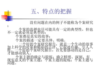 五、特点的把握   没有问题在内的例子不能称为个案研究； 个案的选择也尽可能具有一定的典型性，但也不一定就必须是典型的； 个案都是真实的故事； 个案的描述一定要具体、明确。 一个好的个案研究报告，就是一个生动的故事加上科学的对策和精彩的点评，它叙述有趣，引人入胜。一个好的个案研究报告，首先要感动的是自己，才能感动别人。 个案主题的确定与提炼：确立鲜明、深刻、有现实意义的个案主题；个案主题的提炼；个案主题与问题。  