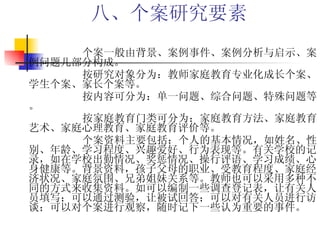 八、个案研究要素   个案一般由背景、案例事件、案例分析与启示、案例问题几部分构成。 按研究对象分为：教师家庭教育专业化成长个案、学生个案、家长个案等。 按内容可分为：单一问题、综合问题、特殊问题等。 按家庭教育门类可分为：家庭教育方法、家庭教育艺术、家庭心理教育、家庭教育评价等。 个案资料主要包括：个人的基本情况，如姓名、性别、年龄、学习程度、兴趣爱好、行为表现等。有关学校的记录，如在学校出勤情况、奖惩情况、操行评语、学习成绩、心身健康等。背景资料，孩子父母的职业、受教育程度、家庭经济状况、家庭氛围、兄弟姐妹关系等。教师也可以采用多种不同的方式来收集资料。如可以编制一些调查登记表，让有关人员填写；可以通过测验，让被试回答；可以对有关人员进行访谈；可以对个案进行观察，随时记下一些认为重要的事件。 