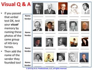 Visual Q & A
© 2013 by H.I.S. Professionals, LLC, all rights reserved.
Name: __________ __________ _________ _________ _________
Vendor: ______ _______ ______ _______ ______
• If you passed
that verbal
test OK, test
your visual
memory by
naming these
photos of the
same group
of HIS-tory
heroes.
• Then add the
name of the
vendor they
founded too!
Name: __________ __________ _________ _________ ________
Vendor: ______ _______ ______ _______ ______
Name: __________ __________ _________ _________ ________
Vendor: ______ _______ ______ _______ ______
Name: __________ __________ _________ _________ ________
Vendor: ______ _______ ______ _______ ______
 