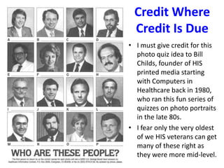 Credit Where
Credit Is Due
• I must give credit for this
photo quiz idea to Bill
Childs, founder of HIS
printed media starting
with Computers in
Healthcare back in 1980,
who ran this fun series of
quizzes on photo portraits
in the late 80s.
• I fear only the very oldest
of we HIS veterans can get
many of these right as
they were more mid-level.
 
