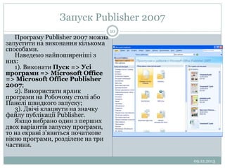 Запуск Publisher 2007
Програму Publisher 2007 можна
запустити на виконання кількома
способами.
Наведемо найпоширеніші з
них:
1). Виконати Пуск => Усі
програми => Microsoft Office
=> Microsoft Office Publisher
2007;
2). Використати ярлик
програми на Робочому столі або
Панелі швидкого запуску;
3). Двічі клацнути на значку
файлу публікації Publisher.
Якщо вибрано один з перших
двох варіантів запуску програми,
то на екрані з'явиться початкове
вікно програми, розділене на три
частини.

10

09.12.2013

 
