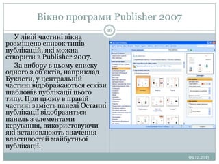 Вікно програми Publisher 2007
У лівій частині вікна
розміщено список типів
публікацій, які можна
створити в Publisher 2007.
За вибору в цьому списку
одного з об'єктів, наприклад
Буклети, у центральній
частині відображаються ескізи
шаблонів публікації цього
типу. При цьому в правій
частині замість панелі Останні
публікації відобразиться
панель з елементами
керування, використовуючи
які встановлюють значення
властивостей майбутньої
публікації.

16

09.12.2013

 