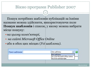 Вікно програми Publisher 2007
17

Пошук потрібних шаблонів публікацій за їхніми
назвами можна здійснити, використовуючи поле
Пошук шаблонів і список, у якому можна вибрати
місце пошуку:
 на цьому комп'ютері,
 на сайті Microsoft Office Online
 або в обох цих місцях (Усі шаблони).

09.12.2013

 