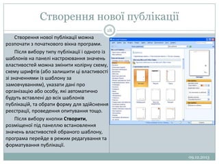 Створення нової публікації
18

Створення нової публікації можна
розпочати з початкового вікна програми.
Після вибору типу публікації і одного із
шаблонів на панелі настроювання значень
властивостей можна змінити колірну схему,
схему шрифтів (або залишити ці властивості
зі значеннями із шаблону за
замовчуванням), указати дані про
організацію або особу, які автоматично
будуть вставлені до всіх шаблонів
публікацій, та обрати форму для здійснення
реєстрації, проведення опитування тощо.
Після вибору кнопки Створити,
розміщеної під панеллю встановлення
значень властивостей обраного шаблону,
програма перейде в режим редагування та
форматування публікації.
09.12.2013

 