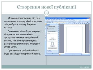 Створення нової публікації
19

Можна пропустити ці дії, для
чого в початковому вікні програми
слід вибрати кнопку Закрити
каталог .
Початкове вікно буде закрито, і
відкриється основне вікно
програми, яке має дещо інший
вигляд, ніж вікна розглянутих
раніше програм пакета Microsoft
Office 2007.
При цьому в робочій області
буде розміщено порожній аркуш.

09.12.2013

 