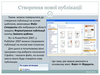 Створення нової публікації
21

Також можна повернутися до
створення публікації на основі
шаблонів, виконавши Файл
Створити або вибравши в області
завдань Форматування публікації
кнопку Змінити шаблон.
Як і в PowerPoint 2007, у
Publisher 2007 можна створювати
публікації на основі вже існуючих.
Для цього в початковому вікні
програми слід вибрати посилання
3 файлу і вказати файл, на основі
змісту якого буде створено нову
публікацію.

Цю саму дію можна виконати в
основному вікні: Файл => Відкрити.
09.12.2013

 