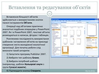 Вставлення та редагування об'єктів
22

Вставлення більшості об'єктів
здійснюється з використанням кнопок
панелі інструментів Об'єкти.
Операції над об'єктами практично
аналогічні подібним операціям у PowerPoint
2007. Як і в PowerPoint 2007, текстові об'єкти
розміщуються в написах, фігурах і таблицях.
Розглянемо послідовність використання
шаблонів і вставлення об'єктів на прикладі
створення листа молодіжної екологічної
організації. Для початку роботи слід
виконати такий алгоритм:
1) Запустити програму Publisher 2007.
2) Вибрати тип шаблону Бланк.
3) Вибрати потрібний шаблон
(наприклад, шаблон Кольорові смуги з
групи Сучасні макети).
4) Підтвердити кнопка Створити.

09.12.2013

 