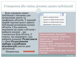 Створення або зміна ділових даних публікації
Буде створено макет
публікації з місцями для
вставлення тексту та
графічних об'єктів. У верхній
правій частині цього макета
публікації розміщено кілька
об'єктів. Слід навести
вказівник на один з об'єктів і
вибрати кнопку , що
з'являється біля об'єкта. У
списку, що відкрився, слід
вибрати команду Редагувати
і у вікні Редагування
набору службових
відомостей увести дані
організації.
Наприклад:

23

Назва організації: Екологічна
молодіжна організація «Пролісок»;
Адреса: вул. Гайдара, 34, м.
Хмельницький;
Телефон, факс і електронна пошта:
Телефон: 74-42-70, Електронна пошта:
prolisok@ukr.net;
Додаткові відомості або девіз: За життя
з квітами.
09.12.2013

 