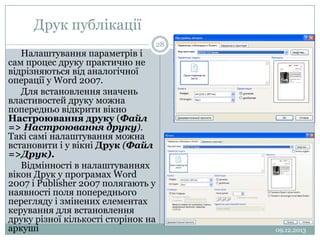 Друк публікації
Налаштування параметрів і
сам процес друку практично не
відрізняються від аналогічної
операції у Word 2007.
Для встановлення значень
властивостей друку можна
попередньо відкрити вікно
Настроювання друку (Файл
=> Настроювання друку).
Такі самі налаштування можна
встановити і у вікні Друк (Файл
=>Друк).
Відмінності в налаштуваннях
вікон Друк у програмах Word
2007 і Publisher 2007 полягають у
наявності поля попереднього
перегляду і змінених елементах
керування для встановлення
друку різної кількості сторінок на
аркуші

28

09.12.2013

 