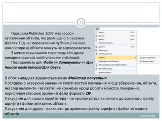 29

Програма Publisher 2007 має засоби
зв'язування об'єктів, які розміщено в окремих
файлах. Під час перенесення публікації на інші
комп'ютери ці об'єкти можуть не відтворюватися.
З метою подальшого перегляду або друку
використовується засіб упаковки публікації.
Послідовність дій: Файл => Запакувати => Для
іншого комп'ютера/Для друку.

В обох випадках відкриється вікно Майстер пакування.
Послідовно вказуючи значення властивостей пакування місце збереження, об'єкти,
які слід включити і зв'язати) на кожному кроці роботи майстра пакування,
користувач створює архівний файл формату ZIP.
Пакуванні для іншого комп'ютера - не пропонується включати до архівного файлу
шрифти і файли зв'язаних об'єктів.
Пакування для друку - включати до архівного файлу шрифти і файли зв'язаних
об'єктів
09.12.2013

 
