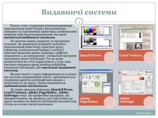 Видавничі системи
3
Разом з тим з широким розповсюдженням
персональних комп'ютерів і високоякісних
лазерних та струменевих принтерів, копіювальних
aпаратів набули розповсюдження так звані
настільні видавничі системи.
Ці системи мають апаратну та програмну
складові. До апаратної складової належить
персональний комп'ютер, пристрої друку
(принтер, копіювальний апарат, плотер) і
пристрої введення даних (сканери, графічні
планшети), а до програмної - спеціальні програми QuarkXPress
підготовки макет публікації. Усе це може
розміститися на столі користувача, і тому така
системи отримали назву desktop publishing
(настільні публікації), або настільні видавничі
системи.
Ви вже знаєте з курсу інформатики 9-го класу,
що системи опрацюванню тексту, призначені для
створення макетів поліграфічних видань і
підготовки їх до друку, також називаються
видавничими системами.
До таких програм відносять QuarkXPress,
Corel Ventura, Adobe PageMaker, Adobe
InDesign тощо. Це професійні програми, які
використовують, як правило, для підготовки до
Adobe
друку великих за обсягом публікацій масовим (від PageMaker
сотень до сотень тисяч) накладом.

Corel Ventura

Adobe
InDesign

09.12.2013

 