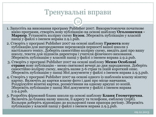 Тренувальні вправи
31

1. Запустіть на виконання програму Publisher 2007. Використовуючи початкове
вікно програми, створіть нову публікацію на основі шаблону Оголошення Маркер. Установіть колірну схему Бузок. Збережіть публікацію у власній
папці у файлі з іменем вправа 2.9.1.pub.
2. Створіть у програмі Publisher 2007 на основі шаблону Грамота нову
публікацію для нагородження переможців першості вашої школи з
настільного тенісу. Доберіть самостійно колірну схему, введіть дані про вашу
школу, тексти для підписів директора і учителя фізичного виховання.
Збережіть публікацію у власній папці у файлі з іменем вправа 2.9.2.pub.
3. Створіть у програмі Publisher 2007 на основі шаблону Меню Особливі
страви нову публікацію - меню святкової вечері до дня народження. Доберіть
самостійно колірну схему, введіть назви 5-6 страв та їхній короткий опис.
Збережіть публікацію у папці Мої документи у файлі з іменем вправа 2.9.3.pub.
4. Створіть у програмі Publisher 2007 на основі одного із шаблонів власну візитну
картку. Включіть до картки власне фото і дані про місце навчання.
Роздрукуйте візитні картки, розмістивши на одному аркуші 10 копій.
Збережіть публікацію у папці Мої документи у файлі з іменем вправа
2.9.4.pub.
5. Розробіть фірмовий бланк школи на основі шаблону Бланк Геометрична.
Включіть до бланка назву школи, її адресу та телефони, емблему (герб).
Кольори доберіть відповідно до кольорової гами прапора регіону. Збережіть
публікацію у власній папці у файлі з іменем вправа 2.9.5.pub.
09.12.2013

 