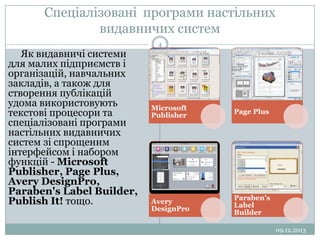 Спеціалізовані програми настільних
видавничих систем
Як видавничі системи
для малих підприємств і
організацій, навчальних
закладів, а також для
створення публікацій
удома використовують
текстові процесори та
спеціалізовані програми
настільних видавничих
систем зі спрощеним
інтерфейсом і набором
функцій - Microsoft
Publisher, Page Plus,
Avery DesignPro,
Paraben's Label Builder,
Publish It! тощо.

4

Microsoft
Publisher

Page Plus

Avery
DesignPro

Paraben's
Label
Builder
09.12.2013

 