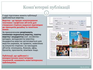 Комп'ютерні публікації
5

У ході підготовки макета публікації
здійснюється верстка.
Верстка - це процес компонування
текстових і графічних об'єктів для
створення сторінок видання відповідно
до принципів дизайну та технічних
вимог.
За призначенням розрізняють
книжково-журнальну верстку, газетну
верстку і акцидентну (лат. accidentia випадок, випадковість) верстку.
Акцидентна верстка застосовується для
верстки окремих, як правило, невеликих
за кількістю сторінок і за накладом
об'єктів: оголошень, бланків, афіш,
буклетів, проспектів, візитівок тощо.

Публікації, що здійснені з
використанням комп'ютерних
технологій, називають комп'ютерними
публікаціями.
09.12.2013

 