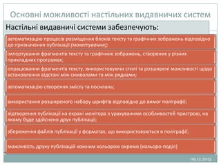 Основні можливості настільних видавничих систем
Настільні видавничі системи забезпечують:
6
автоматизацію процесів розміщення блоків тексту та графічних зображень відповідно
до призначення публікації (макетування);
імпортування фрагментів тексту та графічних зображень, створених у різних
прикладних програмах;
опрацювання фрагментів тексту, використовуючи стилі та розширені можливості щодо
встановлення відстані між символами та між рядками;
автоматизацію створення змісту та посилань;

використання розширеного набору шрифтів відповідно до вимог поліграфії;
відтворення публікації на екрані монітора з урахуванням особливостей пристрою, на
якому буде здійснено друк публікації;
збереження файлів публікації у форматах, що використовуються в поліграфії;
можливість друку публікацій кожним кольором окремо (кольоро­поділ)
09.12.2013

 