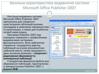 Загальна характеристика видавничої системи
Microsoft Office Publisher 2007
7

Настільна видавнича система
Microsoft Office Publisher 2007
призначена для створення
комп'ютерних публікацій малими
накладами в невеликих підприємствах
та організаціях, а також для особистих
потреб користувача.
Програма Publisher 2007 має
спрощену порівняно з професійними
видавничими системами
функціональність. Вона забезпечує
створення і акцидентну верстку
публікацій на основі різноманітних
шаблонів змісту і може працювати у
двох основних режимах - створення і
редагування друкованої та
електронної публікації.
Стандартним форматом файлів для
збереження публікацій, підготовлених
із використанням Publisher 2007, є
формат PUB.

09.12.2013

 